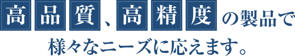 高品質、高精度の製品で様々なニーズに応えます。